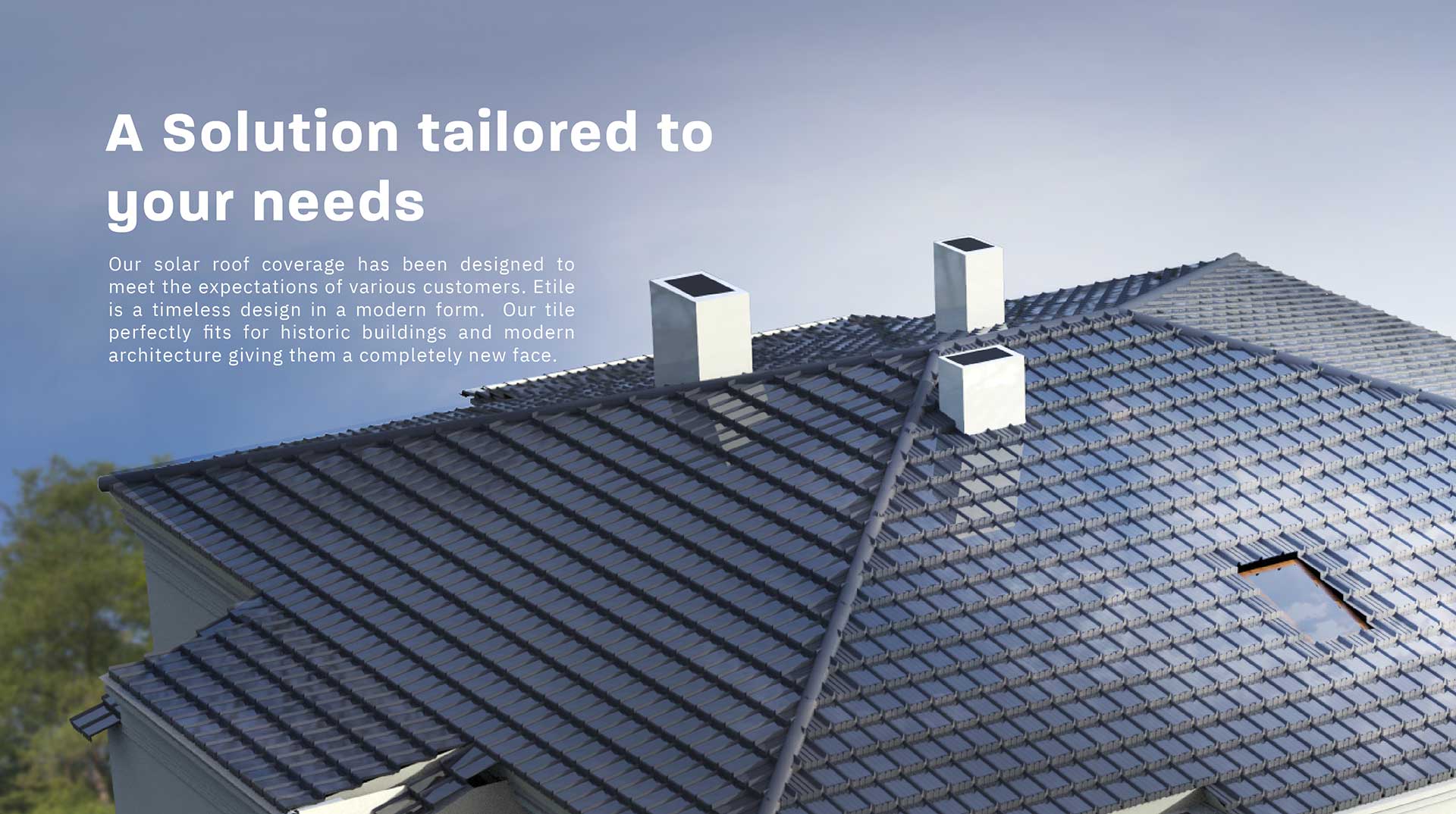 A solution tailored to your needs - Our solar roof coverage has been designed to meet the expectations of various customers. Etile is a timeless design in a modern form. Our tile perfectly fits for historic buildings and modern architecture giving them a completely new face.